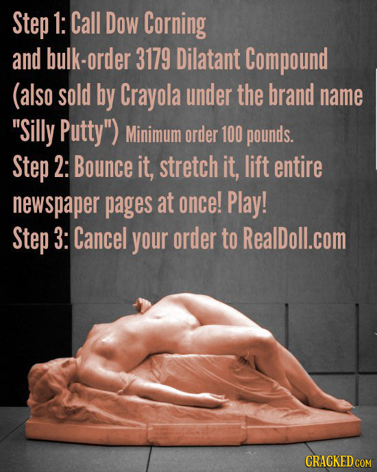 Step 1: Call Dow Corning and bulk-order 3179 Dilatant Compound (also sold by Crayola under the brand name Silly Putty) Minimum order 100 pounds. Ste