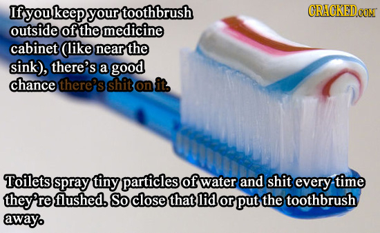 If you keep your toothbrush CON outside of the medicine cabinet (like near the sink), there's a good chance there's shit on it, Toilets spray tiny par