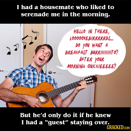 I had a housemate who liked to serenade me in the morning. HELLO IN THERE, LOOOOOVEBIRRRRRDS... DO you WANT A BREAKFAST BURRIILIIITO? AFTER YOur MORNI