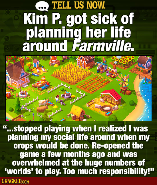 TELL US NOW. Kim P. got sick of planning her life around Farmville. ...stopped playing when I realized I was planning my social life around when my c