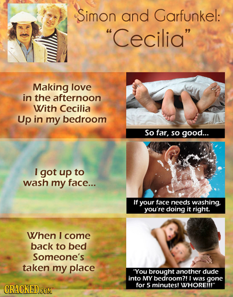 Simon and Garfunkel: Cecilia Making love in the afternoon With Cecilia Up in my bedroom So far, so good... I got up to wash my face... If your face