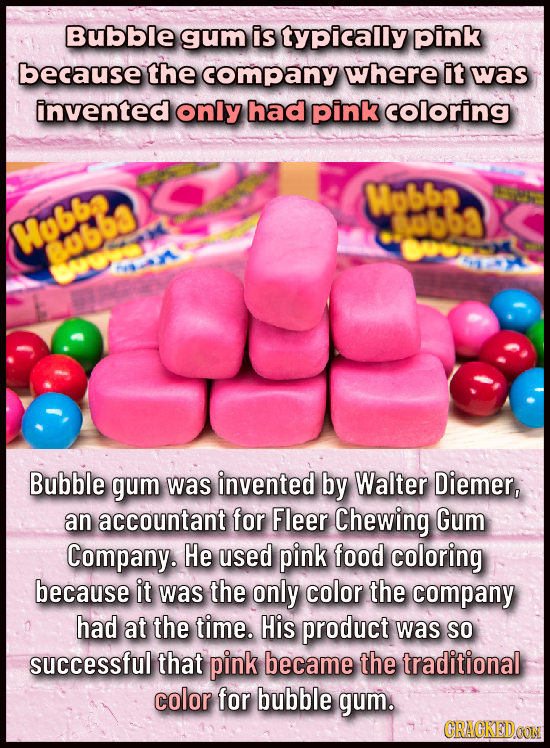 Bubble gum is typically pink because the company where it was invented only had pink coloring Wobbe 3ubb3 Mubbe yobb r Bubble gum was invented by Walt
