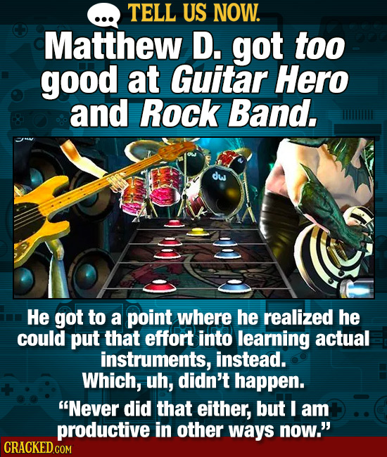 TELL US NOW. Matthew D. got too good at Guitar Hero and Rock Band, dw He got to a point where he realized he could put that effort into learning actua
