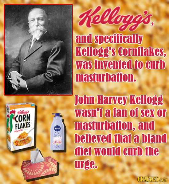 Kellogg's, and specifically kellogg's Cornflakes, was invented to curb masturbation. John Harvey kellogg allbog's wasn't a fan of sex or CORN FLAKES m
