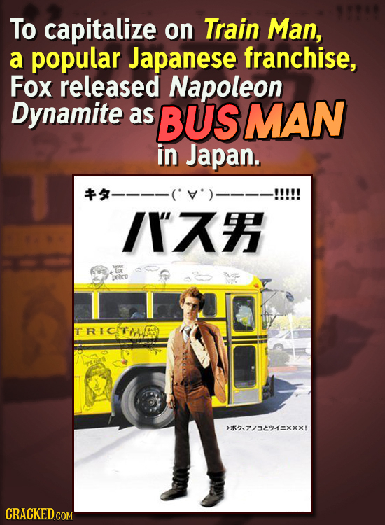 To capitalize on Train Man, a popular Japanese franchise, Fox released Napoleon Dynamite as BUS SMAN in Japan. /I tor proro RICITIAED >