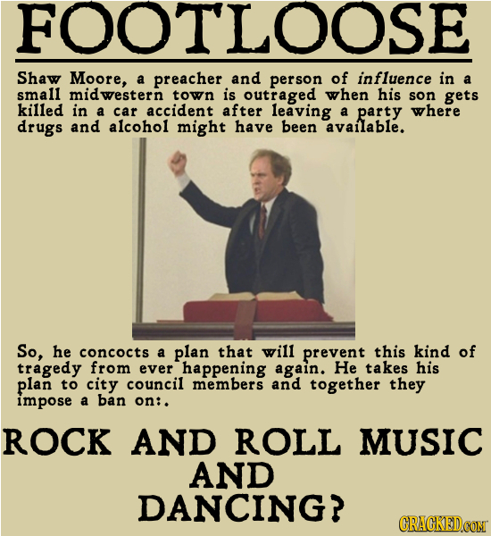 FOOTLOOSE Shaw Moore, a preacher and person of influence in a small midwestern town is outraged when his son gets killed in a car accident after leavi