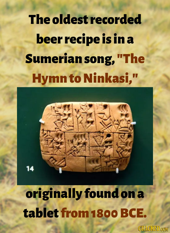 The oldest recorded beer recipe is in a Sumerian song, The Hymn to Ninkasi, 14 originally found on a tablet from 1800 BCE. CRACKEDCON