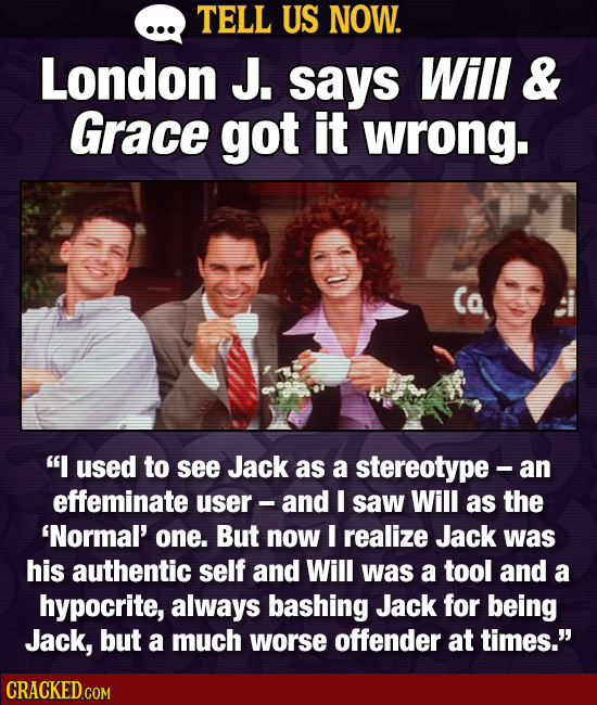 TELL US NOW. London J. says Will & Grace got it wrong. I used to see Jack as a stereotype -a an effeminate user- and I saw Will as the 'Normal' one.