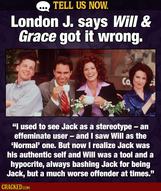 TELL US NOW. London J. says Will & Grace got it wrong. I used to see Jack as a stereotype -a an effeminate user- and I saw Will as the 'Normal' one. 