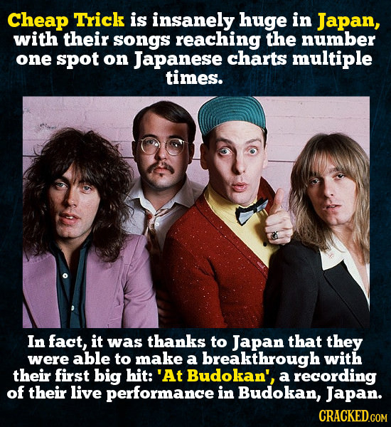 Cheap Trick is insanely huge in Japan, with their songs reaching the number one spoT on Japanese charts multiple times. In fact, it was thanks to Japa