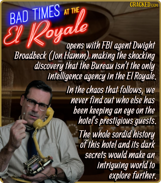 BAD TIMES AT THE El Royale opens with FBI agent Dwight Broadbeck (Jon Hamm) making the shocking discovery that the Bureay isn't the only intelligence