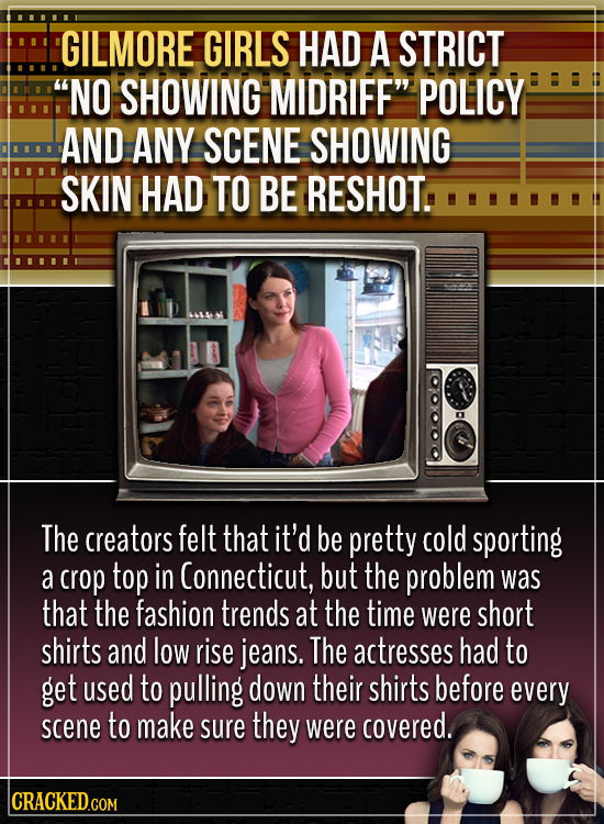 GILMORE GIRLS HAD A STRICT NO SHOWING MIDRIFF POLICY AND ANY SCENE SHOWING SKIN HAD TO BE RESHOT. The creators felt that it'd be pretty cold sportin
