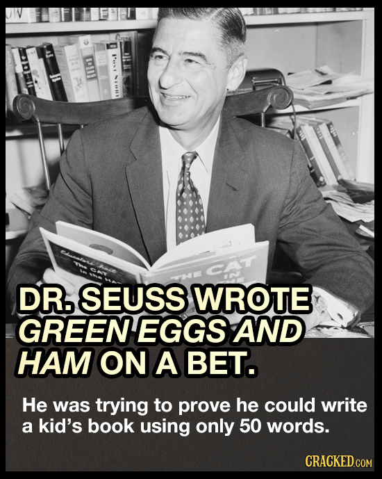 E DR5 SEUSS WROTE GREENEGGS AND HAM ON A BET. He was trying to prove he could write a kid's book using only 50 words. CRACKED.COM