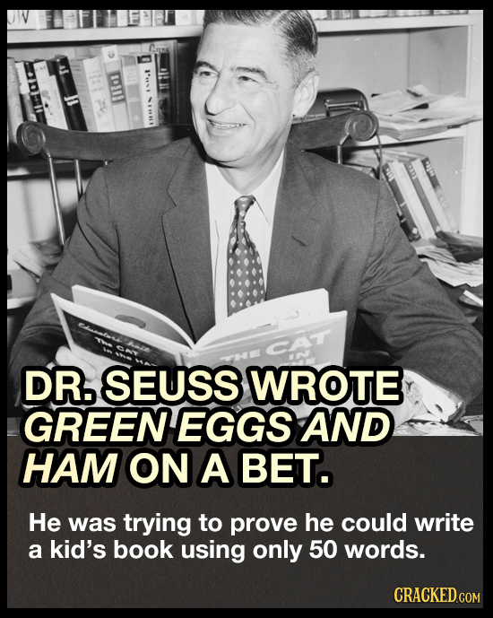 E DR5 SEUSS WROTE GREENEGGS AND HAM ON A BET. He was trying to prove he could write a kid's book using only 50 words. CRACKED.COM 
