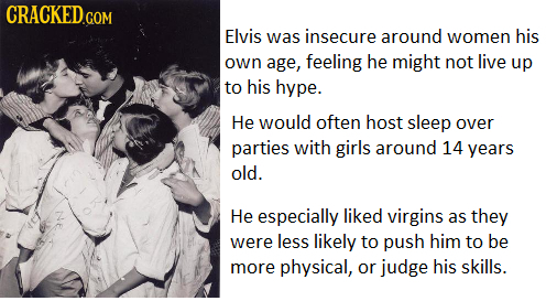Elvis was insecure around women his own age, feeling he might not live up to his hype. He would often host sleep over parties with girls around 14 yea