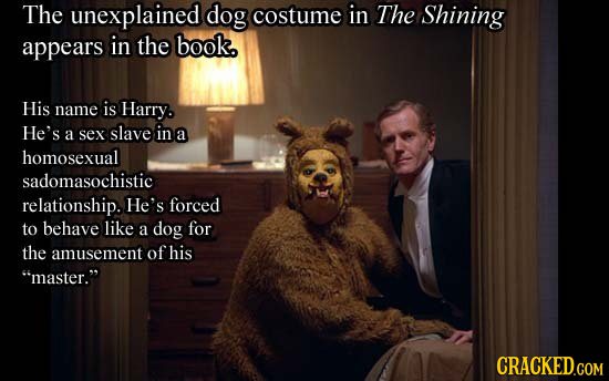 The unexplained dog costume in The Shining appears in the book. His name is Harry. He's a sex slave in a homosexual sadomasochistic relationship. He's
