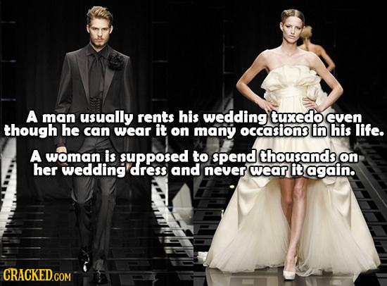 A man usually rents his wedding tuxedo evEn though he can wear it on many occasions in his life. A woman is supposed to spend thousands on her wedding