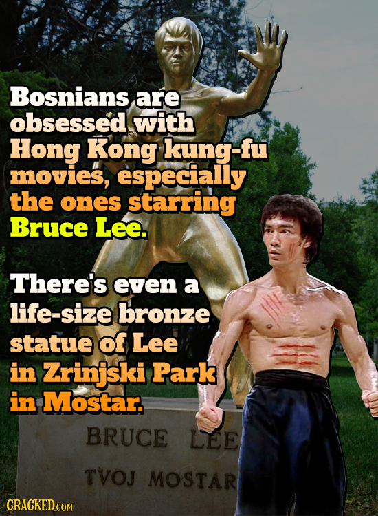 Bosnians are obsessed with Hong Kong kung-fu movies, especially the ones starring Bruce Lee. There's even a life-size bronze statue of Lee in Zrinjski