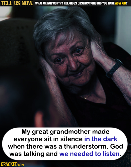 TELL US NOW. WHAT CRINGEWORTHY RELIGIOUS OBSERVATIONS DID YOU HAVEAS A KID? My great grandmother made everyone sit in silence in the dark when there w