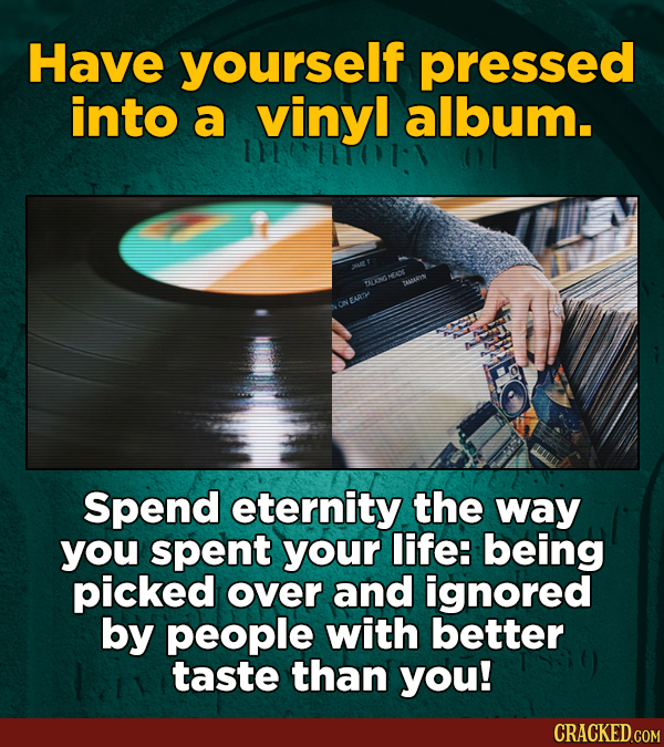 Have yourself pressed into a vinyl album. 11701-1 A DEENG AUARIN ONEARTH Spend eternity the way you spent your life: being picked over and ignored by