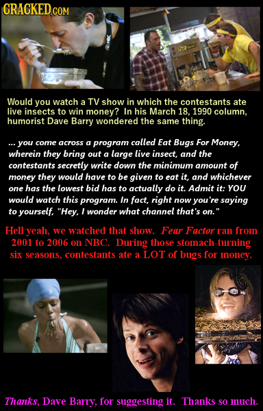 CRACKED COM Would you watch a TV show in which the contestants ate live insects to win money? In his March 18. 1990 column, humorist Dave Barry wonder