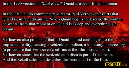 In the 1990 version of Total Recall, Quaid is asleep. It's all a dream. In the DVD audio commentary, director Paul Verhoeven asserts that Quaid is, in