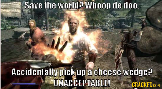Save the world? Whoop de doo. Accidentally pick up a cheese wedge? UHACCEPTABLE!