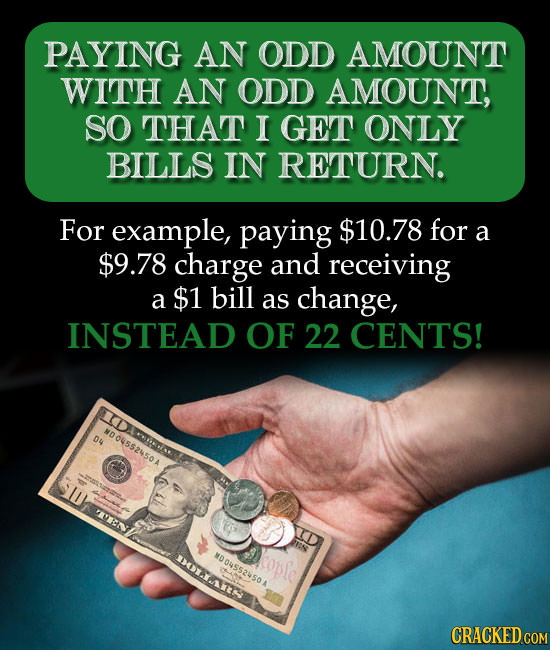 PAYING AN ODD AMOUNT WITH AN ODD AMOUNT, SO THAT I GET ONLY BILLS IN RETURN. For example, paying $10.78 for a $9.78 charge and receiving a $1 bill as