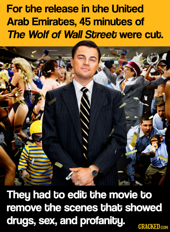 For the release in the United Arab Emirates, 45 minutes of The Wolf of Wall Street were cut. They had to edit the movie to remove the scenes that show