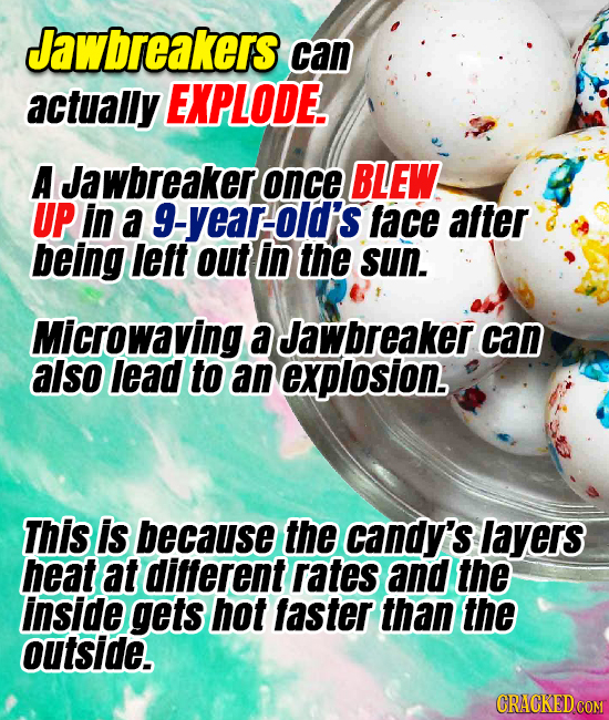 Jawbreakers can actually EXPLODE. A Jawbreaker once BLEW UP in a g-year-old's face after being leit out in the sun. Microwaving a Jawbreaker can also