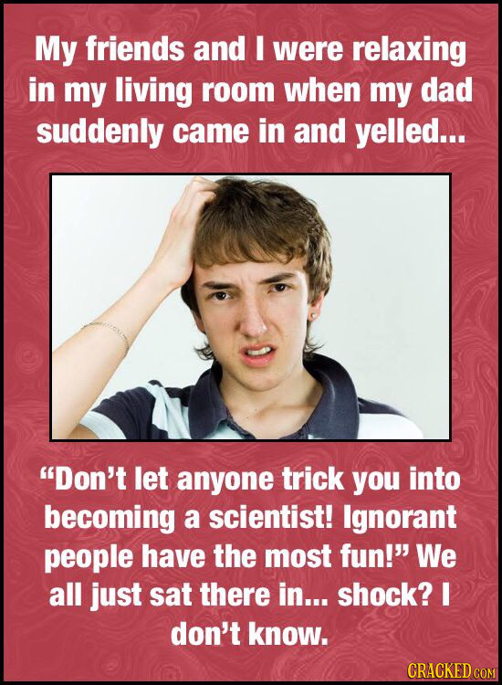 My friends and E were relaxing in my living room when my dad suddenly came in and yelled... Don't let anyone trick you into becoming a scientist! Ign