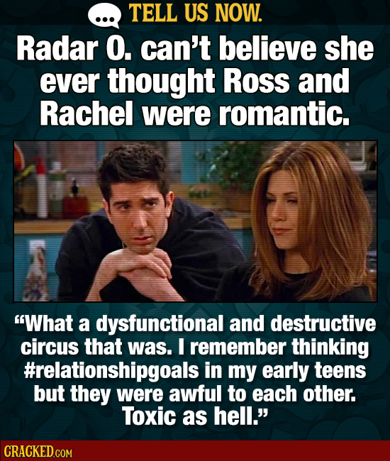 TELL US NOW. Radar O. can't believe she ever thought Ross and Rachel were romantic. What a dysfunctional and destructive circus that was. E remember 