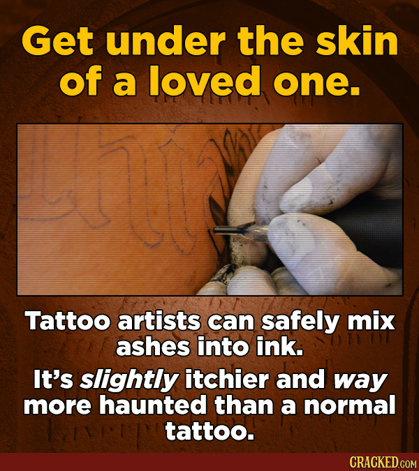 Get under the skin of a loved one. A Tattoo artists can safely mix ashes into ink. It's slightly itchier and way more haunted than a normal tattoo.