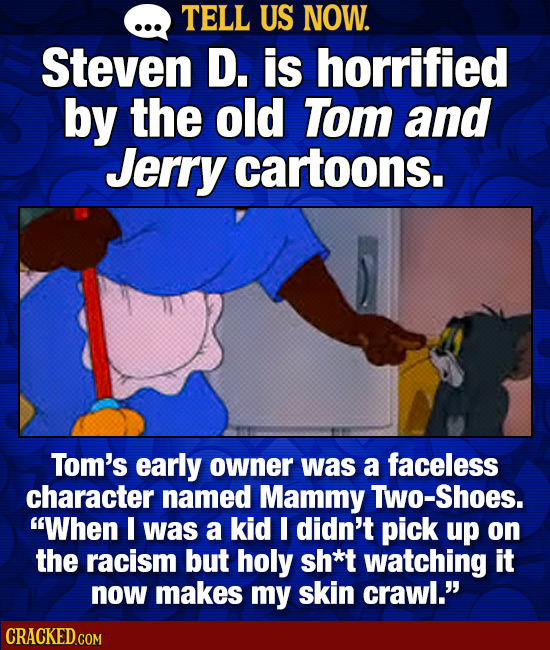 TELL US NOW. Steven D. is horrified by the old Tom and Jerry cartoons. Tom's early owner was a faceless character named Mammy TwO-Shoes. When I was a
