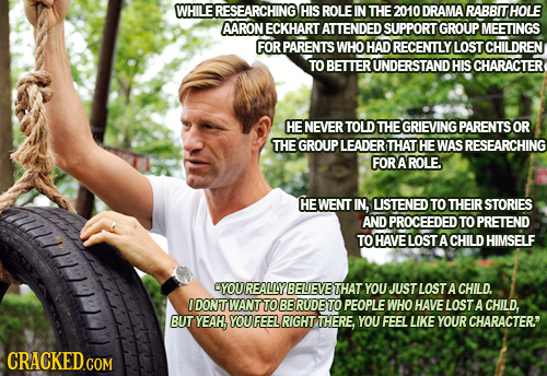 WHILE ERESEARCHING HIS ROLE IN THE 2010 DRAMA RABBITHOLE AARON ECKHART ATTENDED SUPPORT GROUP MEETINGS FOR PARENTS WHO HAD RECENTLY LOST CHILDREN TO B