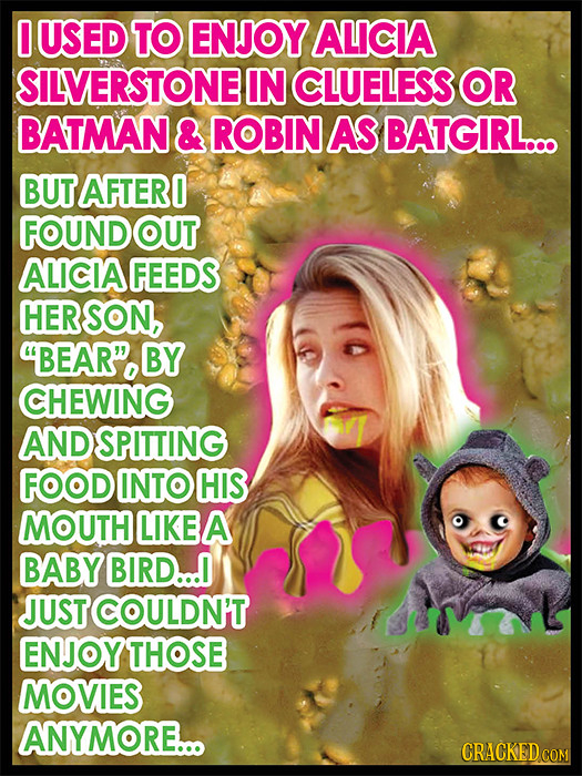 0 USED TO ENJOY ALICIA SILVERSTONE IN CLUELESS OR BATMAN & ROBIN AS BATGIRL... BUT AFTERO FOUND OUT ALICIA FEEDS HER SON, BEAR. BY CHEWING AND SPITTI
