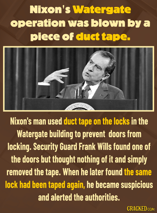 Nixon's Watergate operation was blown by a piece of duct tape. Nixon's man used duct tape on the locks in the Watergate building to prevent doors from