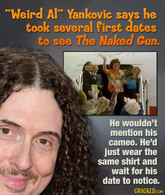 eWeird Al Yankovic he says took several first dates to The Naked see Gun. He wouldn't mention his cameo. He'd just wear the same shirt and wait for h