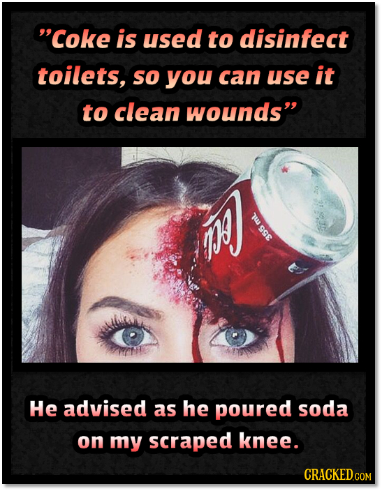 Coke is used to disinfect toilets, so you can use it to clean wounds 7 He advised as he poured soda on my scraped knee. CRACKED