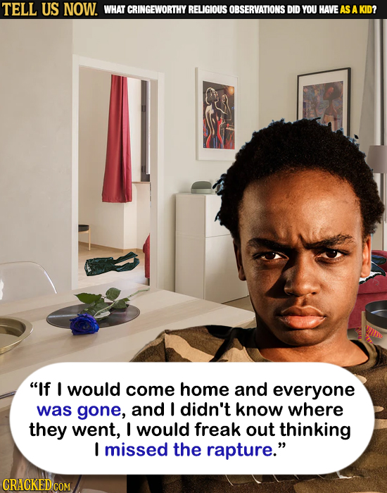 TELL US NOW. WHAT CRINGEWORTHY RELIGIOUS OBSERVATIONS DID YOU HAVEAS A KID? WII If I would come home and everyone was gone, and I didn't know where t