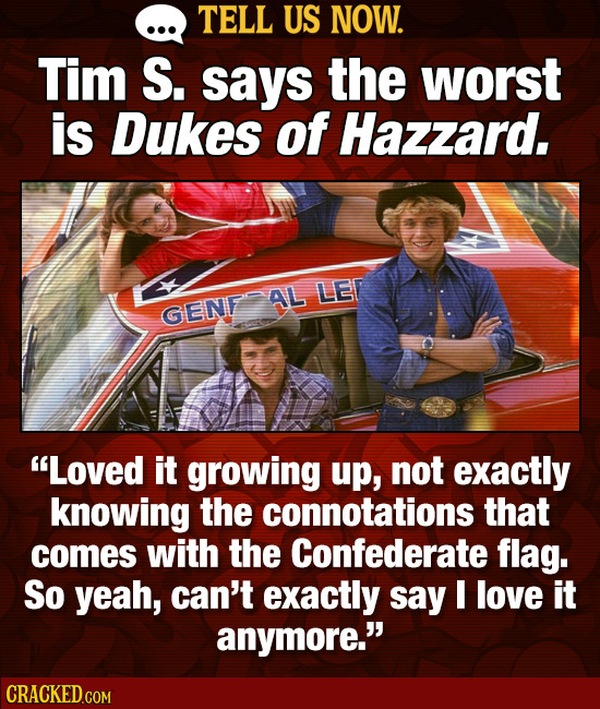 TELL US NOW. Tim S. says the worst is Dukes of Hazzard. AL LE GENF Loved it growing up, not exactly knowing the connotations that comes with the Conf