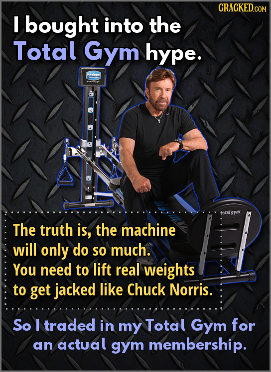 I bought into the Total Gym hype. FANY rtalgym The truth is, the machine will only do SO much. You need to lift real weights to get jacked like Chuck