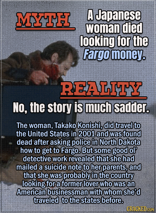 Movie Trivia Everyone Gets Wrong - Myth A Japanese woman died looking for the Fargo money. Reality No, the story is much sadder. A Japanese woman, Tak