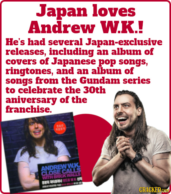 Japan loves Andrew W.K.! He's had several exclusive releases, including an album of covers of Japanese pop songs, ringtones, and an album of songs fro