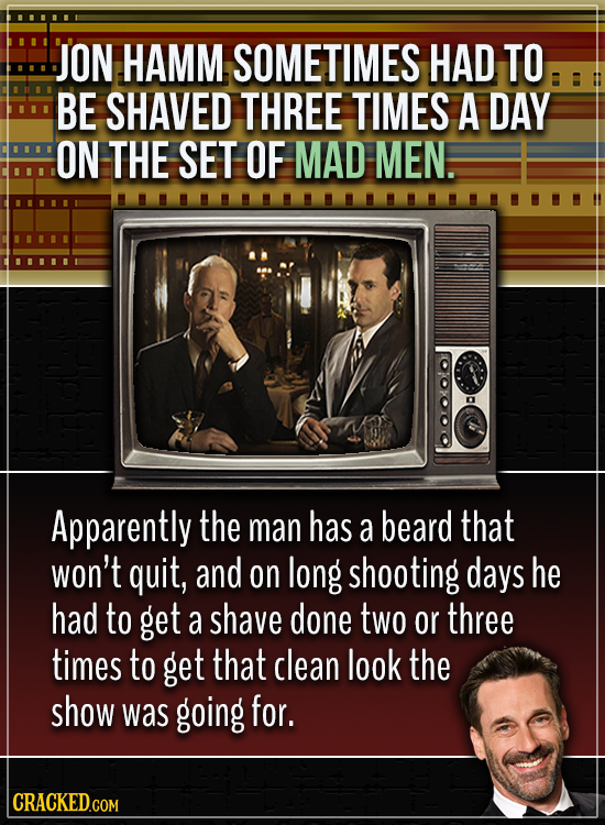 JON HAMM SOMETIMES HAD TO BE SHAVED THREE TIMES A DAY ON THE SET OF MAD MEN. Apparently the man has a beard that won't quit, and on long shooting days