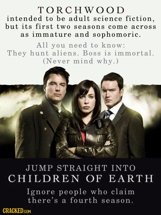 TORCHWOOD intended to be adult science fiction, but its first two seasons come across as immature and sophomoric. All you need to know: They hunt alie