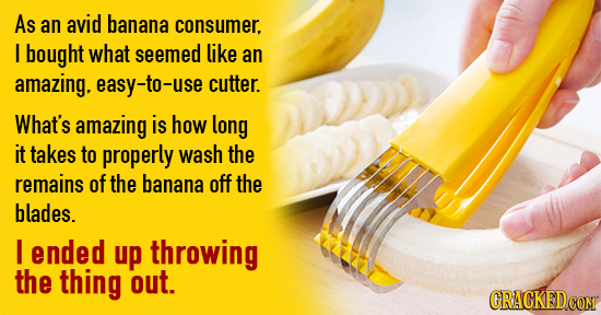As an avid banana consumer. I bought what seemed like an amazing. easy-to-use cutter. What's amazing is how long it takes to properly wash the remains