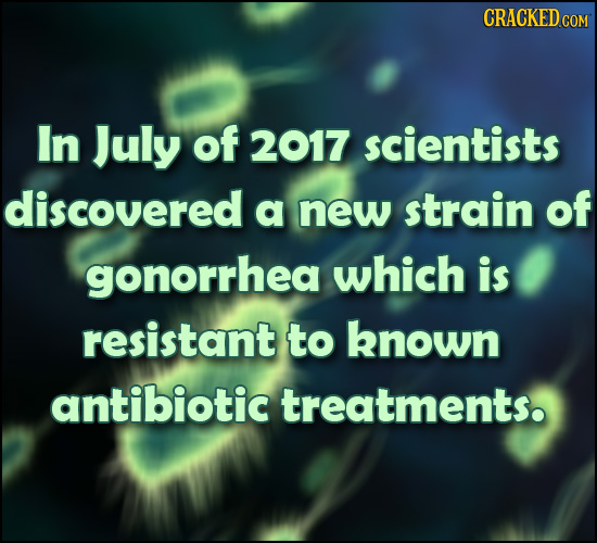 CRACKED In July of 2017 scientists discovered a new strain of gonorrhea which is resistant to known antibiotic treatments.