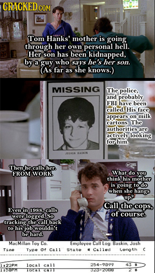 CRACKED COM Tom Hanks' mother is going through her own personal hell. Her son has been kidnapped, by a guy who says he's her son. (As far as she knows
