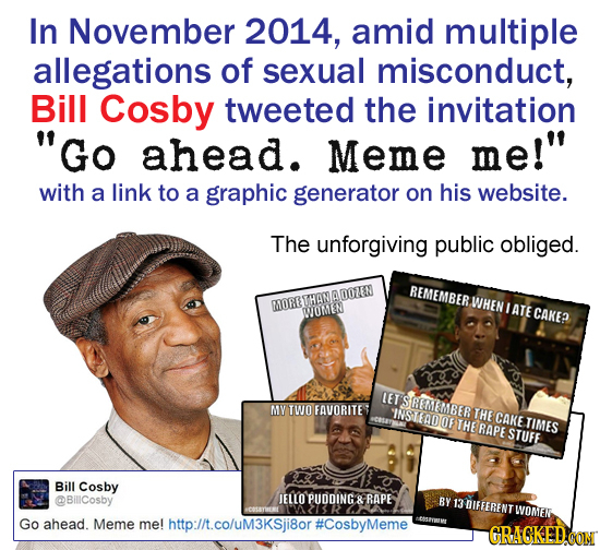 In November 2014, amid multiple allegations of sexual misconduct, Bill Cosby tweeted the invitation Go ahead. Meme me! with a link to a graphic gene